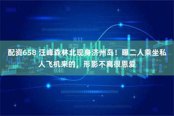 配资658 汪峰森林北现身济州岛！曝二人乘坐私人飞机来的，形影不离很恩爱