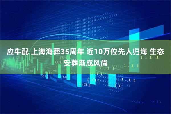 应牛配 上海海葬35周年 近10万位先人归海 生态安葬渐成风尚