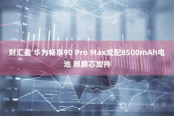 财汇盈 华为畅享90 Pro Max或配8500mAh电池 麒麟芯加持