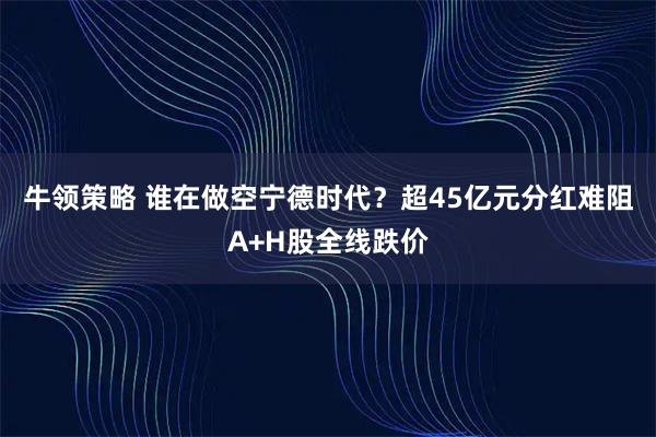 牛领策略 谁在做空宁德时代？超45亿元分红难阻A+H股全线跌价