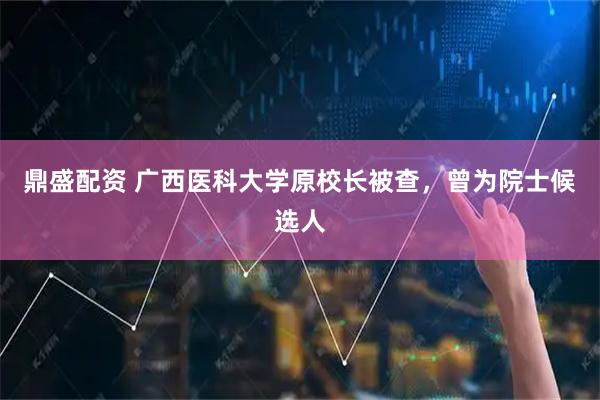 鼎盛配资 广西医科大学原校长被查，曾为院士候选人