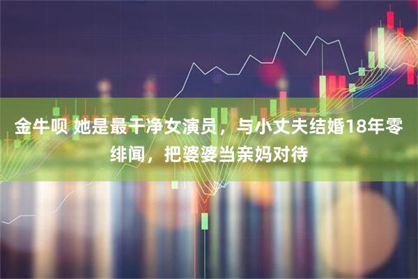 金牛呗 她是最干净女演员，与小丈夫结婚18年零绯闻，把婆婆当亲妈对待