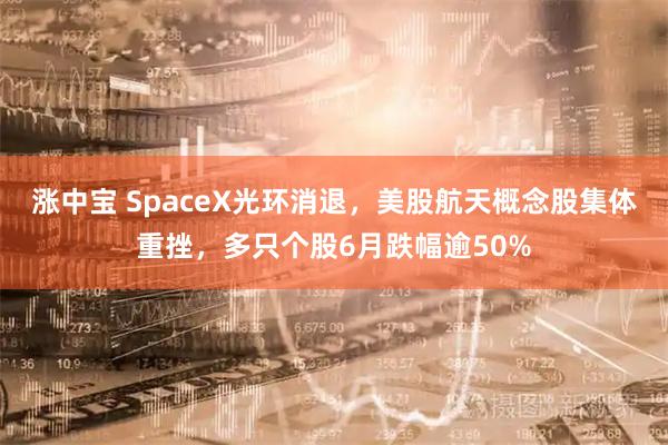 涨中宝 SpaceX光环消退，美股航天概念股集体重挫，多只个股6月跌幅逾50%