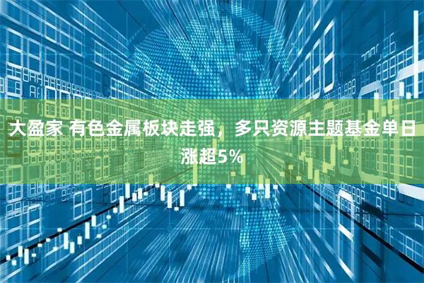 大盈家 有色金属板块走强，多只资源主题基金单日涨超5%
