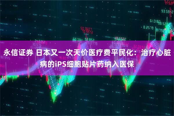 永信证券 日本又一次天价医疗费平民化：治疗心脏病的iPS细胞贴片药纳入医保