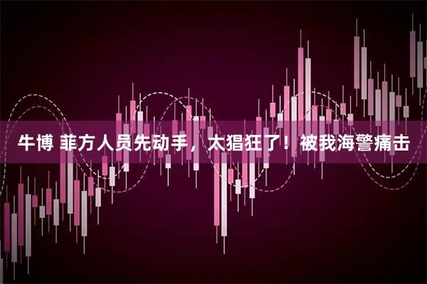 牛博 菲方人员先动手，太猖狂了！被我海警痛击