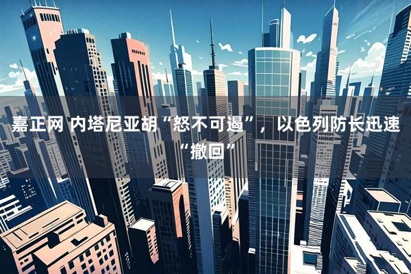 嘉正网 内塔尼亚胡“怒不可遏”，以色列防长迅速“撤回”
