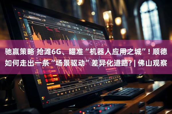 驰赢策略 抢滩6G、瞄准“机器人应用之城”! 顺德如何走出一条“场景驱动”差异化道路? | 佛山观察